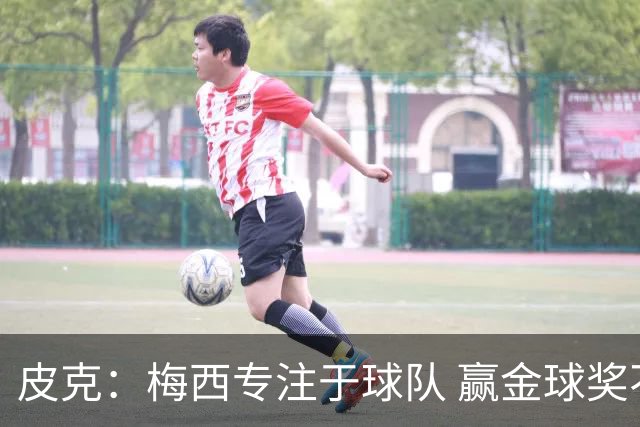 皮克：梅西专注于球队 赢金球奖不是他优先考虑